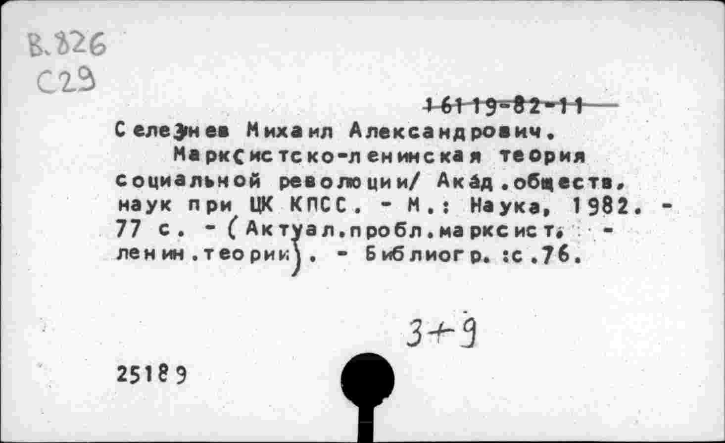 ﻿В.%26 сгЗ 4-441^2-11-----------------------------
Селезнев Михаил Александрович. Марксистско-ленинская теория социальной революции/ Акад .обществ, наук при ЦК КПСС. - М.: Наука, 1 982. -77 с. -(Актуал.пробл.марксист* -лен ин . тео рии\ . - Библиогр. :с.7б.
25189